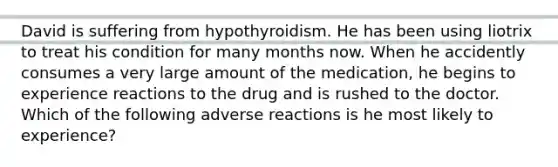 David is suffering from hypothyroidism. He has been using liotrix to treat his condition for many months now. When he accidently consumes a very large amount of the medication, he begins to experience reactions to the drug and is rushed to the doctor. Which of the following adverse reactions is he most likely to experience?