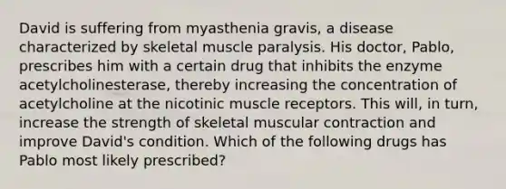 David is suffering from myasthenia gravis, a disease characterized by skeletal muscle paralysis. His doctor, Pablo, prescribes him with a certain drug that inhibits the enzyme acetylcholinesterase, thereby increasing the concentration of acetylcholine at the nicotinic muscle receptors. This will, in turn, increase the strength of skeletal muscular contraction and improve David's condition. Which of the following drugs has Pablo most likely prescribed?