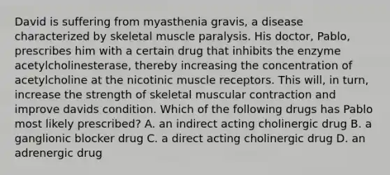 David is suffering from myasthenia gravis, a disease characterized by skeletal muscle paralysis. His doctor, Pablo, prescribes him with a certain drug that inhibits the enzyme acetylcholinesterase, thereby increasing the concentration of acetylcholine at the nicotinic muscle receptors. This will, in turn, increase the strength of skeletal muscular contraction and improve davids condition. Which of the following drugs has Pablo most likely prescribed? A. an indirect acting cholinergic drug B. a ganglionic blocker drug C. a direct acting cholinergic drug D. an adrenergic drug