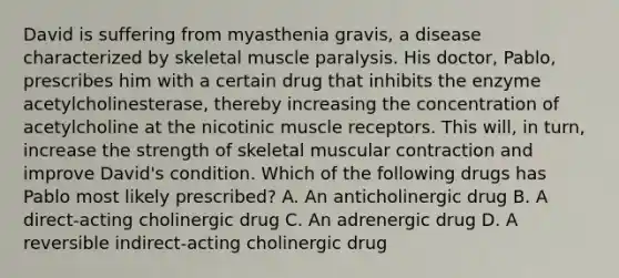 David is suffering from myasthenia gravis, a disease characterized by skeletal muscle paralysis. His doctor, Pablo, prescribes him with a certain drug that inhibits the enzyme acetylcholinesterase, thereby increasing the concentration of acetylcholine at the nicotinic muscle receptors. This will, in turn, increase the strength of skeletal muscular contraction and improve David's condition. Which of the following drugs has Pablo most likely prescribed? A. An anticholinergic drug B. A direct-acting cholinergic drug C. An adrenergic drug D. A reversible indirect-acting cholinergic drug