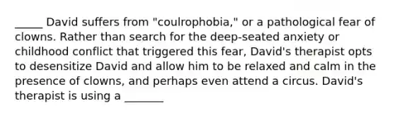 _____ David suffers from "coulrophobia," or a pathological fear of clowns. Rather than search for the deep-seated anxiety or childhood conflict that triggered this fear, David's therapist opts to desensitize David and allow him to be relaxed and calm in the presence of clowns, and perhaps even attend a circus. David's therapist is using a _______