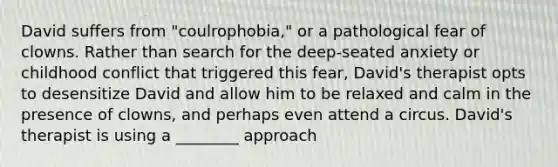 David suffers from "coulrophobia," or a pathological fear of clowns. Rather than search for the deep-seated anxiety or childhood conflict that triggered this fear, David's therapist opts to desensitize David and allow him to be relaxed and calm in the presence of clowns, and perhaps even attend a circus. David's therapist is using a ________ approach