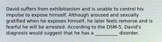 David suffers from exhibitionism and is unable to control his impulse to expose himself. Although aroused and sexually gratified when he exposes himself, he later feels remorse and is fearful he will be arrested. According to the DSM-5, David's diagnosis would suggest that he has a __________ disorder.