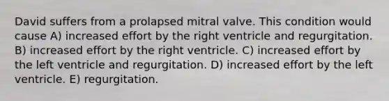 David suffers from a prolapsed mitral valve. This condition would cause A) increased effort by the right ventricle and regurgitation. B) increased effort by the right ventricle. C) increased effort by the left ventricle and regurgitation. D) increased effort by the left ventricle. E) regurgitation.