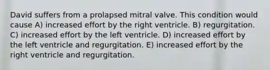 David suffers from a prolapsed mitral valve. This condition would cause A) increased effort by the right ventricle. B) regurgitation. C) increased effort by the left ventricle. D) increased effort by the left ventricle and regurgitation. E) increased effort by the right ventricle and regurgitation.