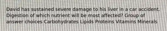 David has sustained severe damage to his liver in a car accident. Digestion of which nutrient will be most affected? Group of answer choices Carbohydrates Lipids Proteins Vitamins Minerals