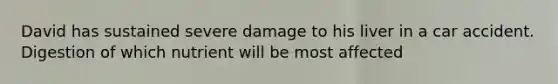 David has sustained severe damage to his liver in a car accident. Digestion of which nutrient will be most affected