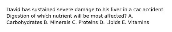 David has sustained severe damage to his liver in a car accident. Digestion of which nutrient will be most affected? A. Carbohydrates B. Minerals C. Proteins D. Lipids E. Vitamins