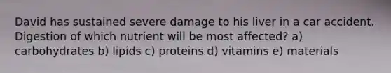 David has sustained severe damage to his liver in a car accident. Digestion of which nutrient will be most affected? a) carbohydrates b) lipids c) proteins d) vitamins e) materials