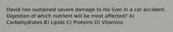 David has sustained severe damage to his liver in a car accident. Digestion of which nutrient will be most affected? A) Carbohydrates B) Lipids C) Proteins D) Vitamins