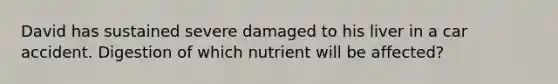 David has sustained severe damaged to his liver in a car accident. Digestion of which nutrient will be affected?