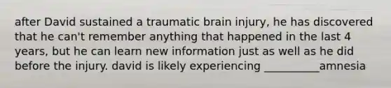 after David sustained a traumatic brain injury, he has discovered that he can't remember anything that happened in the last 4 years, but he can learn new information just as well as he did before the injury. david is likely experiencing __________amnesia