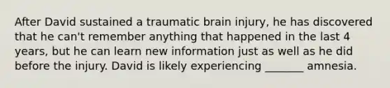 After David sustained a traumatic brain injury, he has discovered that he can't remember anything that happened in the last 4 years, but he can learn new information just as well as he did before the injury. David is likely experiencing _______ amnesia.