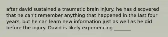 after david sustained a traumatic brain injury. he has discovered that he can't remember anything that happened in the last four years, but he can learn new information just as well as he did before the injury. David is likely experiencing _______