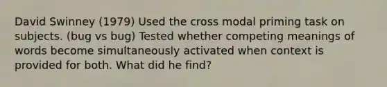 David Swinney (1979) Used the cross modal priming task on subjects. (bug vs bug) Tested whether competing meanings of words become simultaneously activated when context is provided for both. What did he find?