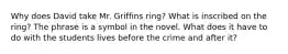 Why does David take Mr. Griffins ring? What is inscribed on the ring? The phrase is a symbol in the novel. What does it have to do with the students lives before the crime and after it?