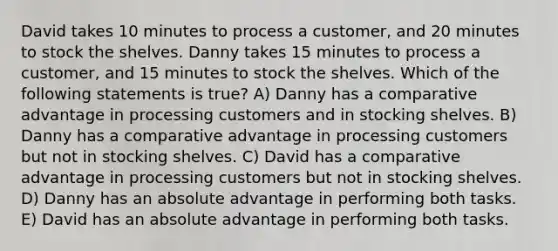 David takes 10 minutes to process a customer, and 20 minutes to stock the shelves. Danny takes 15 minutes to process a customer, and 15 minutes to stock the shelves. Which of the following statements is true? A) Danny has a comparative advantage in processing customers and in stocking shelves. B) Danny has a comparative advantage in processing customers but not in stocking shelves. C) David has a comparative advantage in processing customers but not in stocking shelves. D) Danny has an absolute advantage in performing both tasks. E) David has an absolute advantage in performing both tasks.