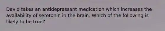 David takes an antidepressant medication which increases the availability of serotonin in the brain. Which of the following is likely to be true?