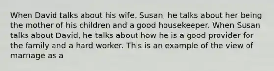 When David talks about his wife, Susan, he talks about her being the mother of his children and a good housekeeper. When Susan talks about David, he talks about how he is a good provider for the family and a hard worker. This is an example of the view of marriage as a