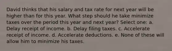 David thinks that his salary and tax rate for next year will be higher than for this year. What step should he take minimize taxes over the period this year and next year? Select one: a. Delay receipt of income. b. Delay filing taxes. c. Accelerate receipt of income. d. Accelerate deductions. e. None of these will allow him to minimize his taxes.