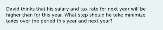 David thinks that his salary and tax rate for next year will be higher than for this year. What step should he take minimize taxes over the period this year and next year?