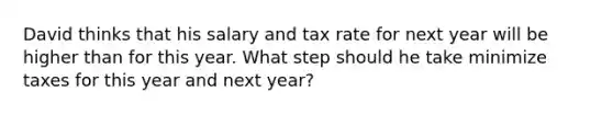 David thinks that his salary and tax rate for next year will be higher than for this year. What step should he take minimize taxes for this year and next year?