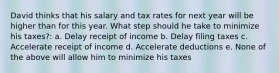 David thinks that his salary and tax rates for next year will be higher than for this year. What step should he take to minimize his taxes?: a. Delay receipt of income b. Delay filing taxes c. Accelerate receipt of income d. Accelerate deductions e. None of the above will allow him to minimize his taxes