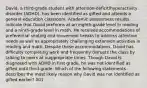 David, a third-grade student with attention-deficit/hyperactivity disorder (ADHD), has been identified as gifted and attends a general education classroom. Academic assessment results indicate that David preforms at an eighth-grade level in reading and a ninth-grade level in math. He receives accommodations of preferential seating and movement breaks to address attention needs as well as appropriately challenging extension activities in reading and math. Despite these accommodations, David has difficulty completing work and frequently disrupts the class by talking to peers at inappropriate times. Though David is diagnosed with ADHD in first grade, he was not identified as gifted until third-grade. Which of the following statements describes the most likely reason why David was not identified as gifted earlier? 001