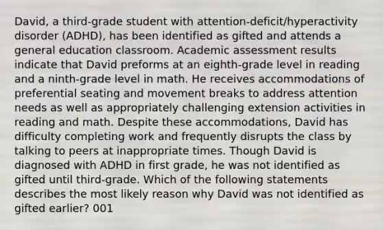 David, a third-grade student with attention-deficit/hyperactivity disorder (ADHD), has been identified as gifted and attends a general education classroom. Academic assessment results indicate that David preforms at an eighth-grade level in reading and a ninth-grade level in math. He receives accommodations of preferential seating and movement breaks to address attention needs as well as appropriately challenging extension activities in reading and math. Despite these accommodations, David has difficulty completing work and frequently disrupts the class by talking to peers at inappropriate times. Though David is diagnosed with ADHD in first grade, he was not identified as gifted until third-grade. Which of the following statements describes the most likely reason why David was not identified as gifted earlier? 001