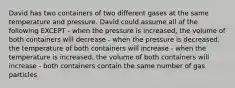 David has two containers of two different gases at the same temperature and pressure. David could assume all of the following EXCEPT - when the pressure is increased, the volume of both containers will decrease - when the pressure is decreased, the temperature of both containers will increase - when the temperature is increased, the volume of both containers will increase - both containers contain the same number of gas particles