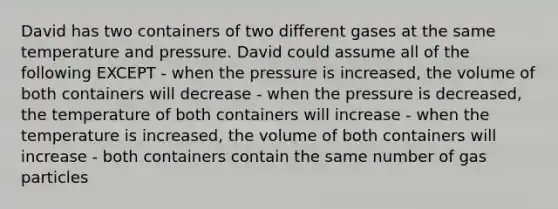 David has two containers of two different gases at the same temperature and pressure. David could assume all of the following EXCEPT - when the pressure is increased, the volume of both containers will decrease - when the pressure is decreased, the temperature of both containers will increase - when the temperature is increased, the volume of both containers will increase - both containers contain the same number of gas particles