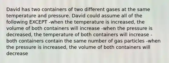 David has two containers of two different gases at the same temperature and pressure. David could assume all of the following EXCEPT -when the temperature is increased, the volume of both containers will increase -when the pressure is decreased, the temperature of both containers will increase -both containers contain the same number of gas particles -when the pressure is increased, the volume of both containers will decrease