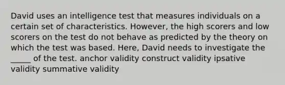 David uses an intelligence test that measures individuals on a certain set of characteristics. However, the high scorers and low scorers on the test do not behave as predicted by the theory on which the test was based. Here, David needs to investigate the _____ of the test. anchor validity construct validity ipsative validity summative validity