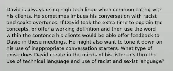 David is always using high tech lingo when communicating with his clients. He sometimes imbues his conversation with racist and sexist overtones. If David took the extra time to explain the concepts, or offer a working definition and then use the word within the sentence his clients would be able offer feedback to David in these meetings. He might also want to tone it down on his use of inappropriate conversation starters. What type of noise does David create in the minds of his listener's thru the use of technical language and use of racist and sexist language?