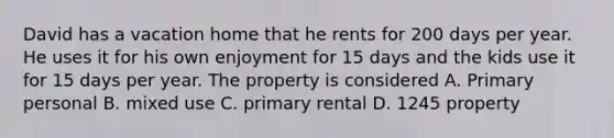 David has a vacation home that he rents for 200 days per year. He uses it for his own enjoyment for 15 days and the kids use it for 15 days per year. The property is considered A. Primary personal B. mixed use C. primary rental D. 1245 property