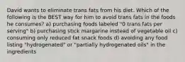 David wants to eliminate trans fats from his diet. Which of the following is the BEST way for him to avoid trans fats in the foods he consumes? a) purchasing foods labeled "0 trans fats per serving" b) purchasing stick margarine instead of vegetable oil c) consuming only reduced fat snack foods d) avoiding any food listing "hydrogenated" or "partially hydrogenated oils" in the ingredients