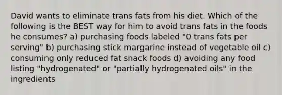 David wants to eliminate trans fats from his diet. Which of the following is the BEST way for him to avoid trans fats in the foods he consumes? a) purchasing foods labeled "0 trans fats per serving" b) purchasing stick margarine instead of vegetable oil c) consuming only reduced fat snack foods d) avoiding any food listing "hydrogenated" or "partially hydrogenated oils" in the ingredients