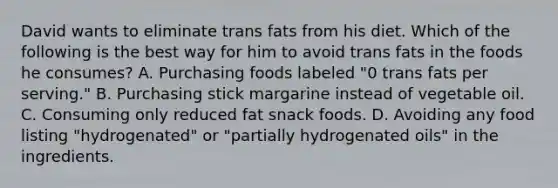 David wants to eliminate trans fats from his diet. Which of the following is the best way for him to avoid trans fats in the foods he consumes? A. Purchasing foods labeled "0 trans fats per serving." B. Purchasing stick margarine instead of vegetable oil. C. Consuming only reduced fat snack foods. D. Avoiding any food listing "hydrogenated" or "partially hydrogenated oils" in the ingredients.