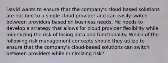 David wants to ensure that the company's cloud-based solutions are not tied to a single cloud provider and can easily switch between providers based on business needs. He needs to develop a strategy that allows for cloud provider flexibility while minimizing the risk of losing data and functionality. Which of the following risk management concepts should they utilize to ensure that the company's cloud-based solutions can switch between providers while minimizing risk?