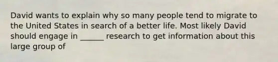 David wants to explain why so many people tend to migrate to the United States in search of a better life. Most likely David should engage in ______ research to get information about this large group of