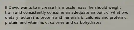 If David wants to increase his muscle mass, he should weight train and consistently consume an adequate amount of what two dietary factors? a. protein and minerals b. calories and protein c. protein and vitamins d. calories and carbohydrates