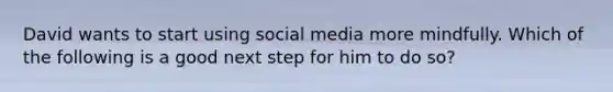 David wants to start using social media more mindfully. Which of the following is a good next step for him to do so?