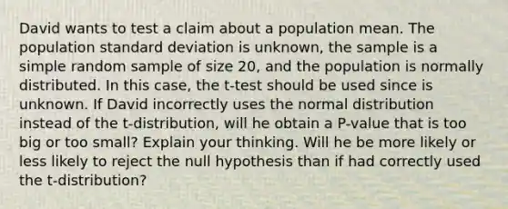 David wants to test a claim about a population mean. The population standard deviation is unknown, the sample is a simple random sample of size 20, and the population is normally distributed. In this case, the t-test should be used since is unknown. If David incorrectly uses the normal distribution instead of the t-distribution, will he obtain a P-value that is too big or too small? Explain your thinking. Will he be more likely or less likely to reject the null hypothesis than if had correctly used the t-distribution?