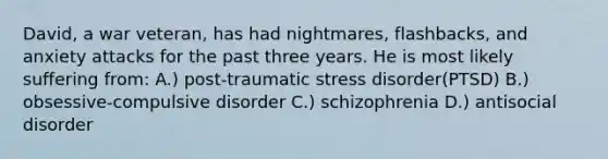 David, a war veteran, has had nightmares, flashbacks, and anxiety attacks for the past three years. He is most likely suffering from: A.) post-traumatic stress disorder(PTSD) B.) obsessive-compulsive disorder C.) schizophrenia D.) antisocial disorder