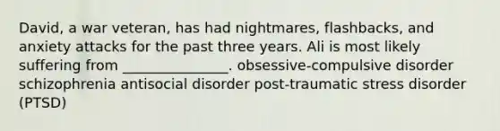 David, a war veteran, has had nightmares, flashbacks, and anxiety attacks for the past three years. Ali is most likely suffering from _______________. obsessive-compulsive disorder schizophrenia antisocial disorder post-traumatic stress disorder (PTSD)