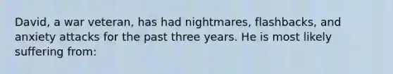 David, a war veteran, has had nightmares, flashbacks, and anxiety attacks for the past three years. He is most likely suffering from: