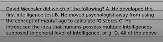 David Wechsler did which of the following? A. He developed the first intelligence test B. He moved psychologist away from using the concept of mental age to calculate IQ scores C. He introduced the idea that humans possess multiple intelligences supposed to general level of intelligence, or g. D. All of the above