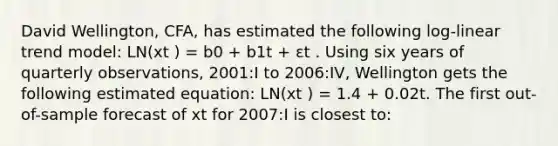 David Wellington, CFA, has estimated the following log-linear trend model: LN(xt ) = b0 + b1t + εt . Using six years of quarterly observations, 2001:I to 2006:IV, Wellington gets the following estimated equation: LN(xt ) = 1.4 + 0.02t. The first out-of-sample forecast of xt for 2007:I is closest to: