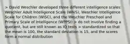 > David Weschler developed three different intelligence scales: Weschler Adult Intelligence Scale (WAIS), Weschler Intelligence Scale for Children (WISC), and the Weschler Preschool and Primary Scale of Intelligence (WPPSI) > do not involve finding a quotient, but are still known as IQ tests > standardized so that the mean is 100, the standard deviation is 15, and the scores form a normal distribution