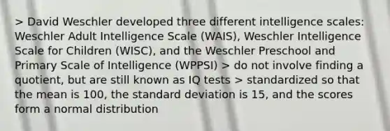 > David Weschler developed three different intelligence scales: Weschler Adult Intelligence Scale (WAIS), Weschler Intelligence Scale for Children (WISC), and the Weschler Preschool and Primary Scale of Intelligence (WPPSI) > do not involve finding a quotient, but are still known as IQ tests > standardized so that the mean is 100, the standard deviation is 15, and the scores form a normal distribution